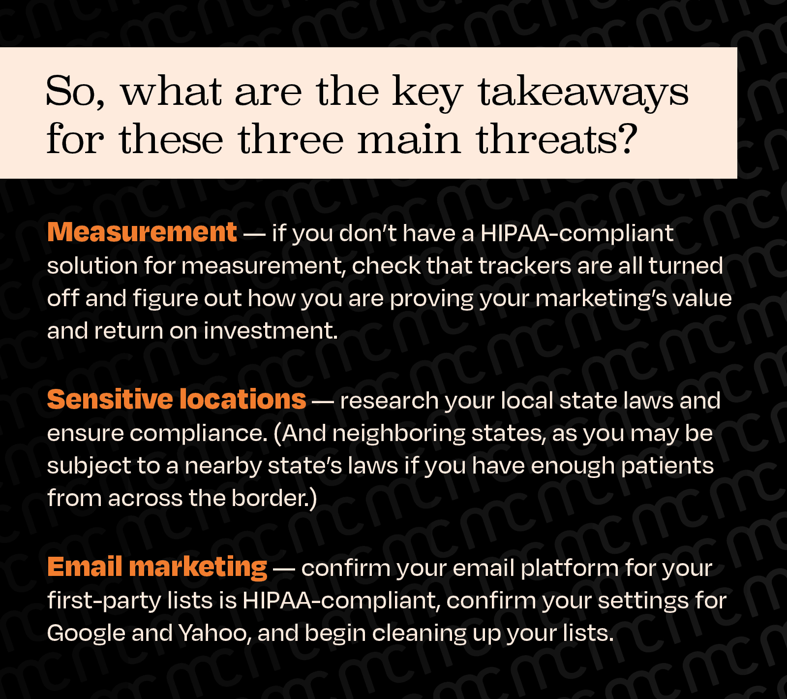 So, what are the key takeaways for these three main threats?
For measurement, if you don’t have a HIPAA-compliant solution for measurement, check that trackers are all turned off and figure out how you are proving your marketing’s value and return on investment.
For sensitive locations, research your local state laws and ensure compliance. (And neighboring states, as you may be subject to a nearby state’s laws if you have enough patients from across the border.)
For email marketing, confirm your email platform for your first-party lists is HIPAA compliant and begin cleaning up your lists.